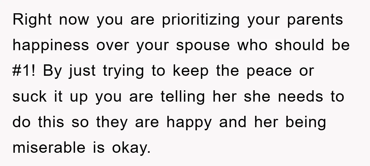 Right now you are prioritizing your parents happiness over your spouse who should be #1! By just trying to keep the peace or suck it up you are telling her...