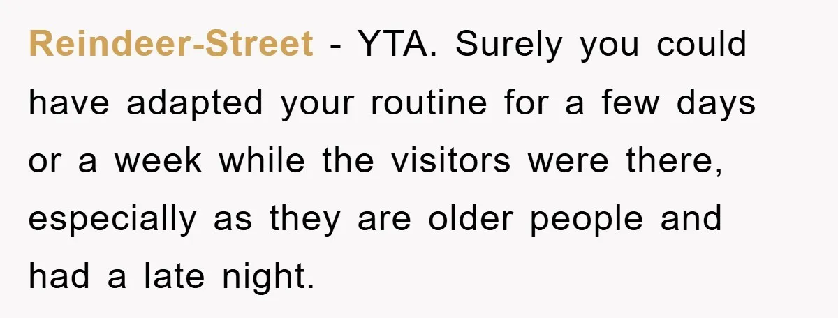 Reindeer-Street − YTA. Surely you could have adapted your routine for a few days or a week while the visitors were there, especially as they are older people and had...