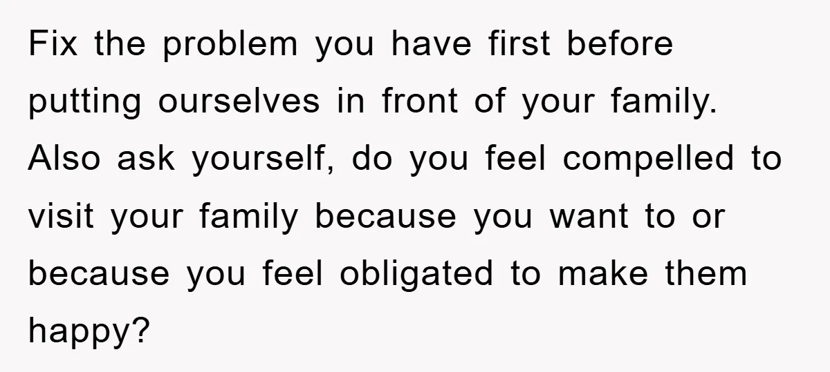 Fix the problem you have first before putting ourselves in front of your family. Also ask yourself, do you feel compelled to visit your family because you want to or...