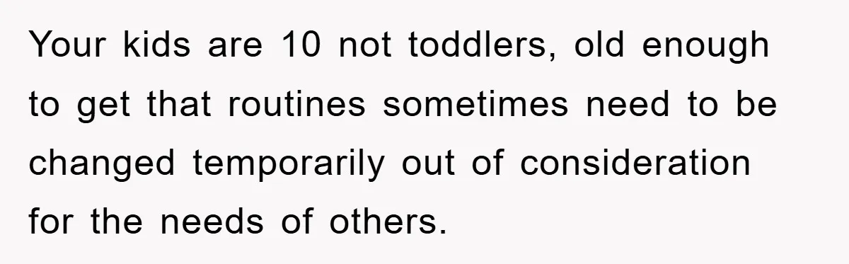 Your kids are 10 not toddlers, old enough to get that routines sometimes need to be changed temporarily out of consideration for the needs of others.