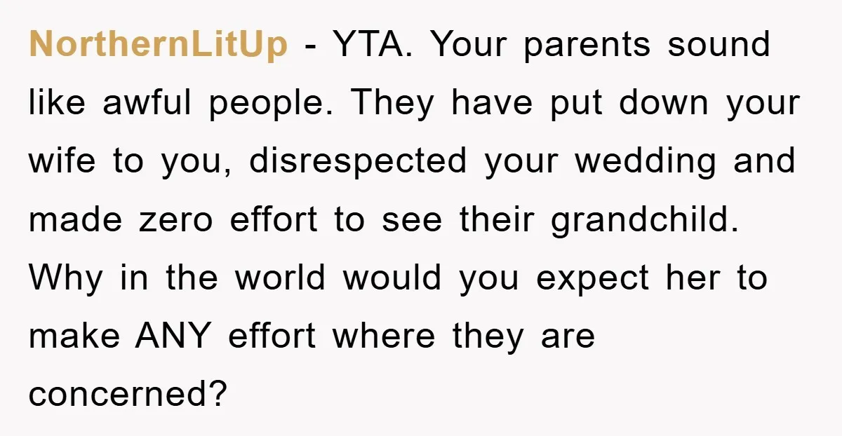 NorthernLitUp − YTA. Your parents sound like awful people. They have put down your wife to you, disrespected your wedding and made zero effort to see their grandchild. Why in...
