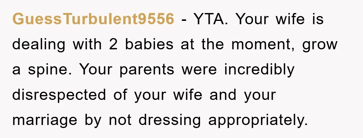 GuessTurbulent9556 − YTA. Your wife is dealing with 2 babies at the moment, grow a spine. Your parents were incredibly disrespected of your wife and your marriage by not dressing...