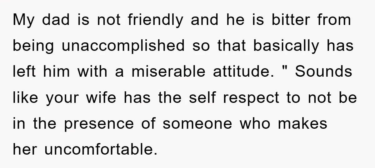 My dad is not friendly and he is bitter from being unaccomplished so that basically has left him with a miserable attitude. " Sounds like your wife has the self...
