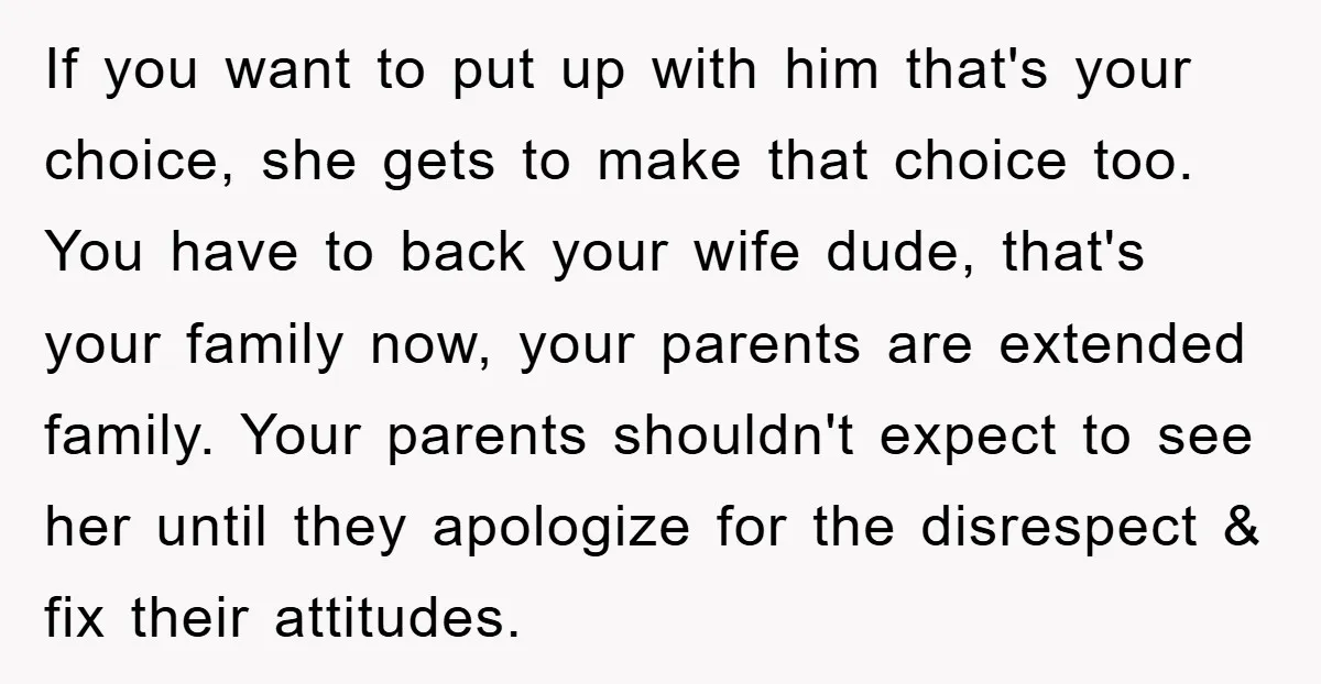 If you want to put up with him that's your choice, she gets to make that choice too. You have to back your wife dude, that's your family now, your...