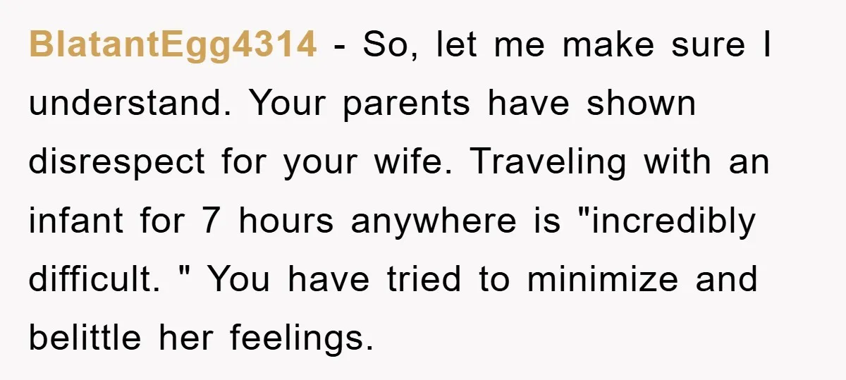 BlatantEgg4314 − So, let me make sure I understand. Your parents have shown disrespect for your wife. Traveling with an infant for 7 hours anywhere is "incredibly difficult. " You...