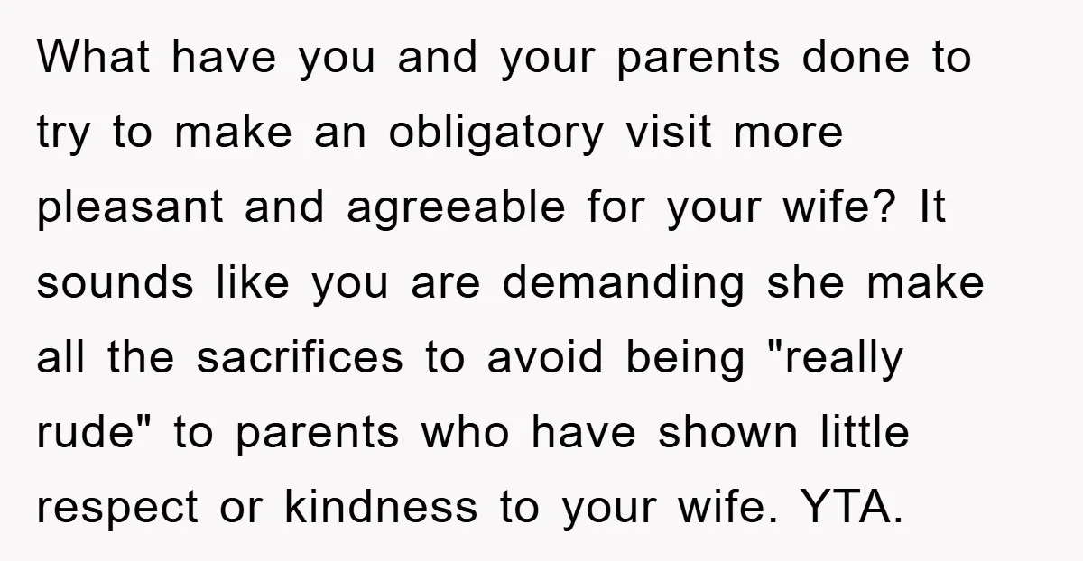 What have you and your parents done to try to make an obligatory visit more pleasant and agreeable for your wife? It sounds like you are demanding she make all...