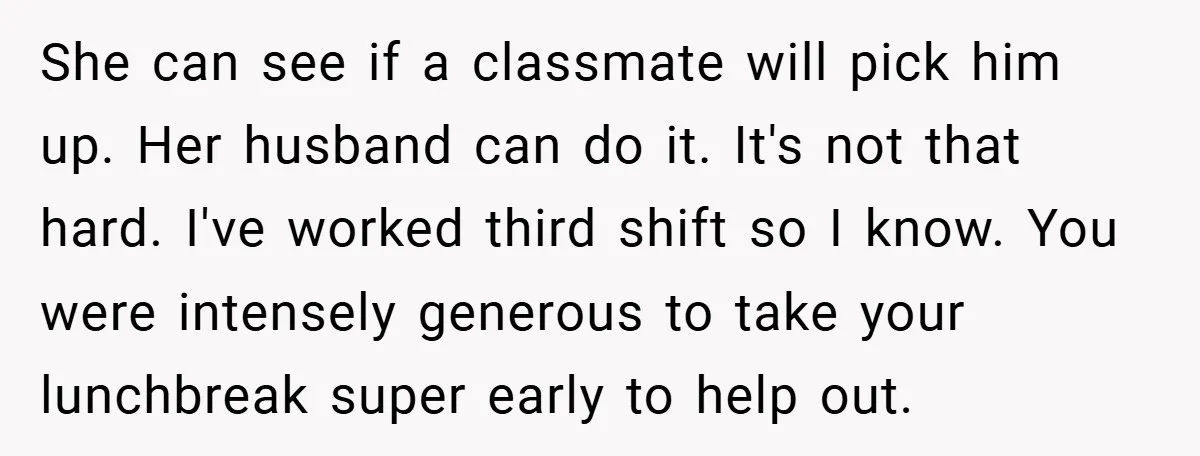 She can see if a classmate will pick him up. Her husband can do it. It's not that hard. I've worked third shift so I know. You were intensely generous...