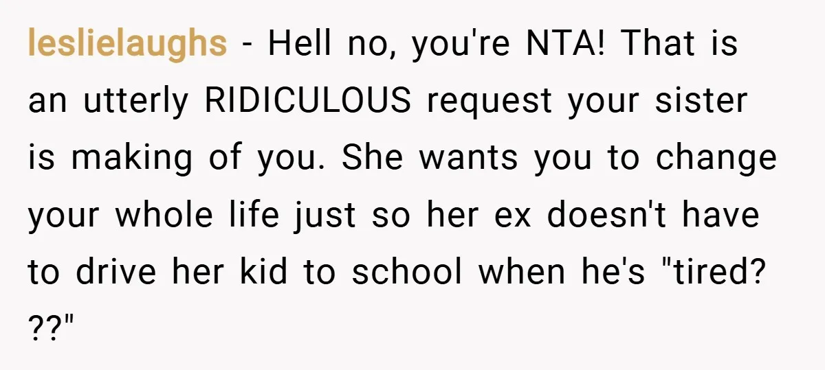 leslielaughs − Hell no, you're NTA! That is an utterly RIDICULOUS request your sister is making of you. She wants you to change your whole life just so her ex...