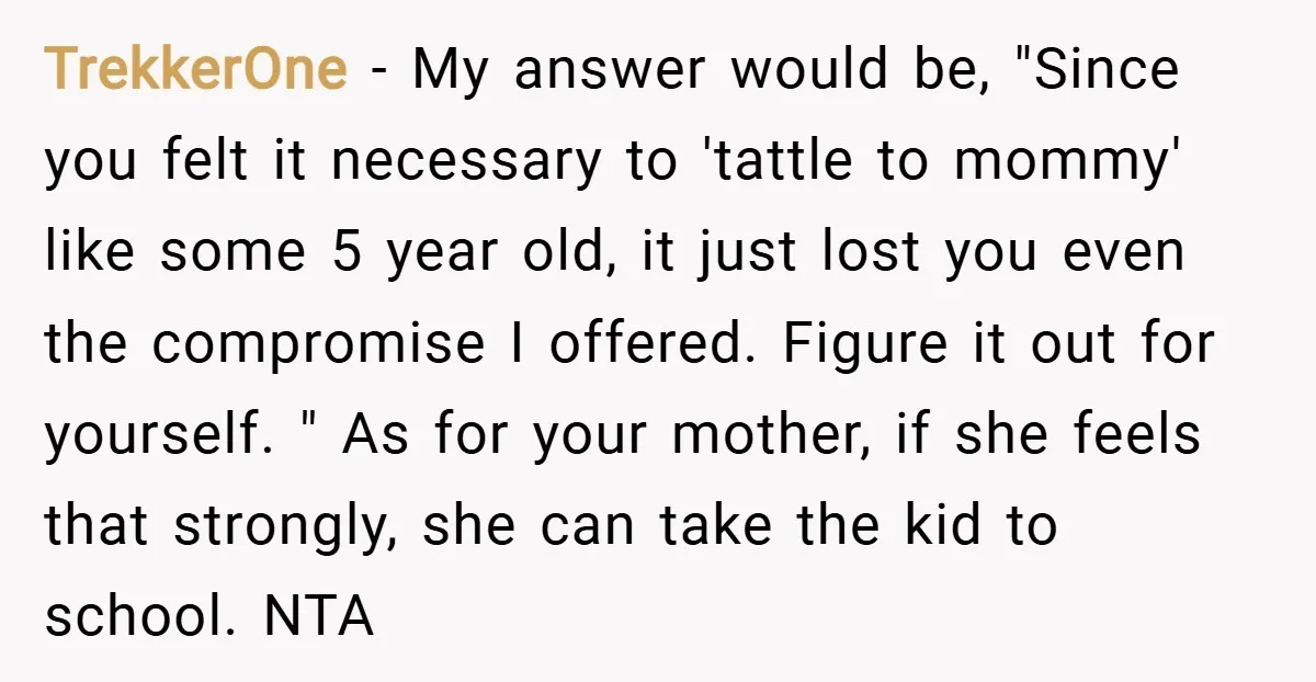 TrekkerOne − My answer would be, "Since you felt it necessary to 'tattle to mommy' like some 5 year old, it just lost you even the compromise I offered. Figure...
