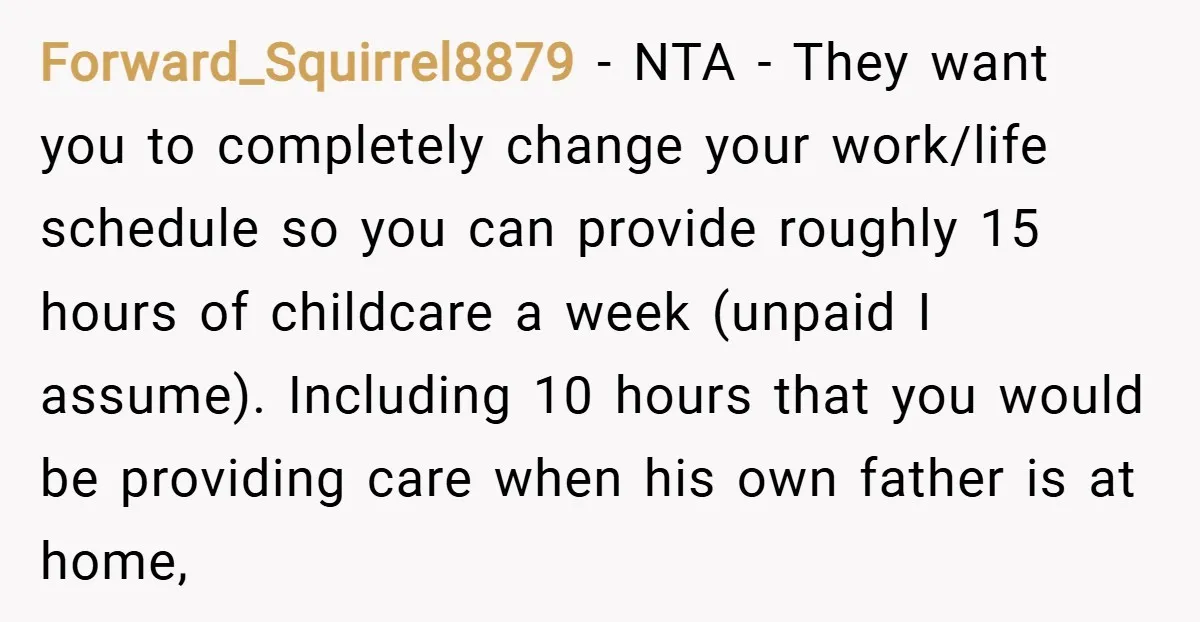 Forward_Squirrel8879 − NTA - They want you to completely change your work/life schedule so you can provide roughly 15 hours of childcare a week (unpaid I assume). Including 10 hours...