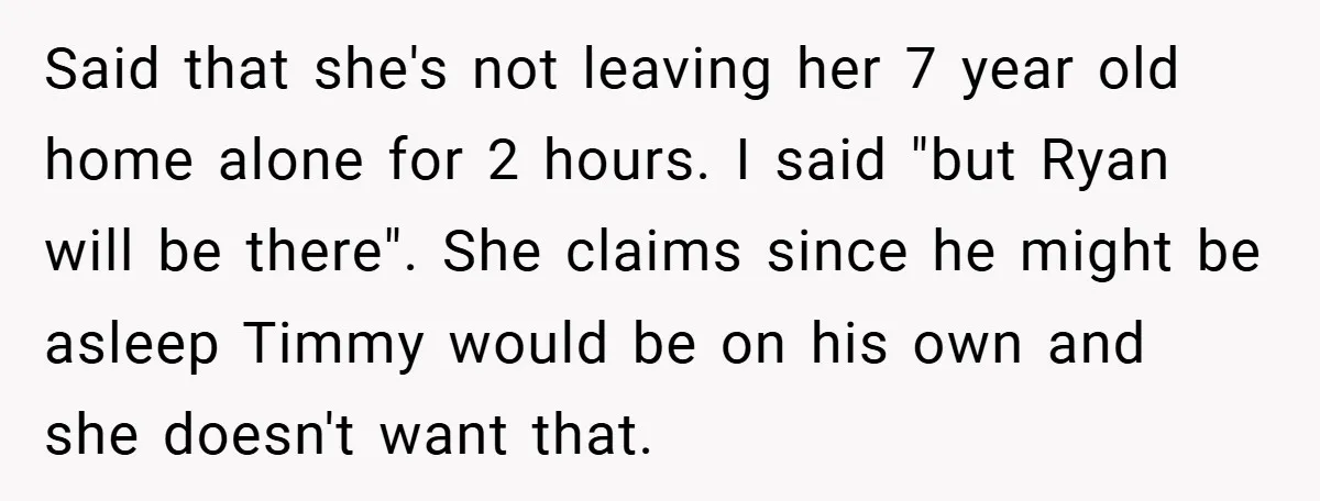 Said that she's not leaving her 7 year old home alone for 2 hours. I said "but Ryan will be there". She claims since he might be asleep Timmy would...