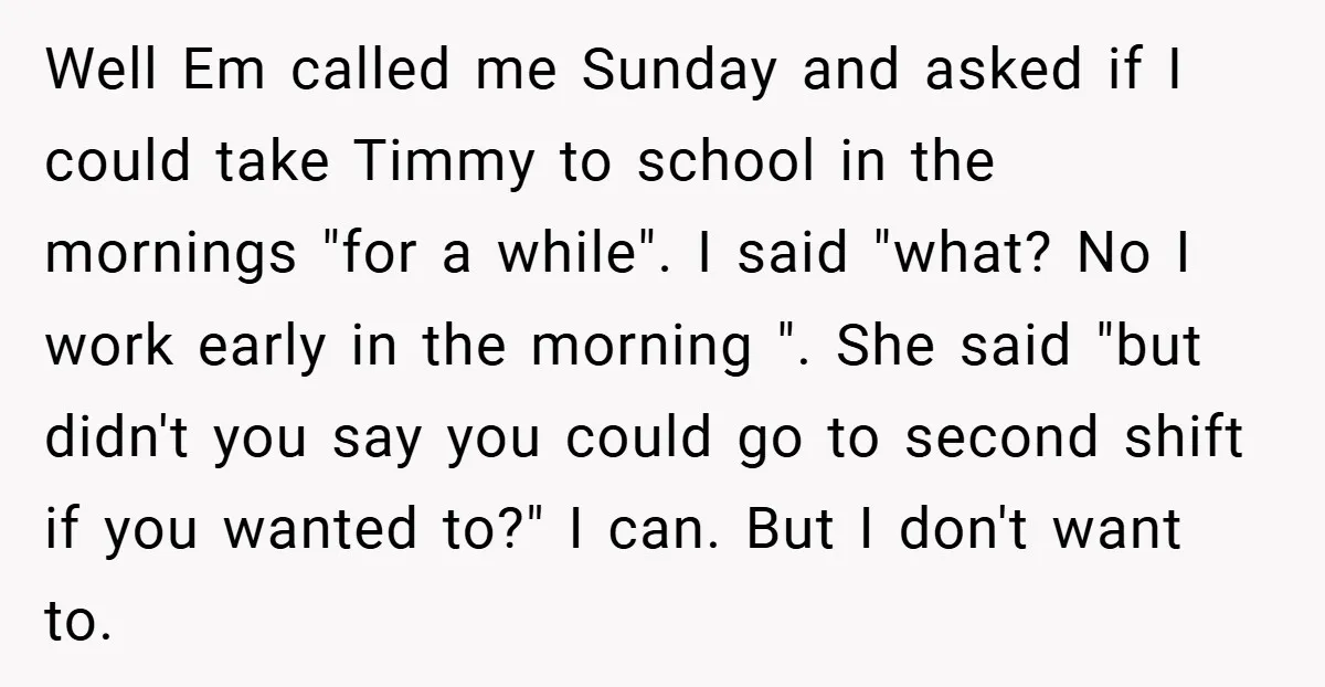 Well Em called me Sunday and asked if I could take Timmy to school in the mornings "for a while". I said "what? No I work early in the morning...