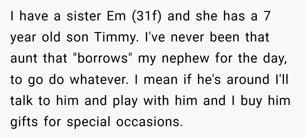 I have a sister Em (31f) and she has a 7 year old son Timmy. I've never been that aunt that "borrows" my nephew for the day, to go do...
