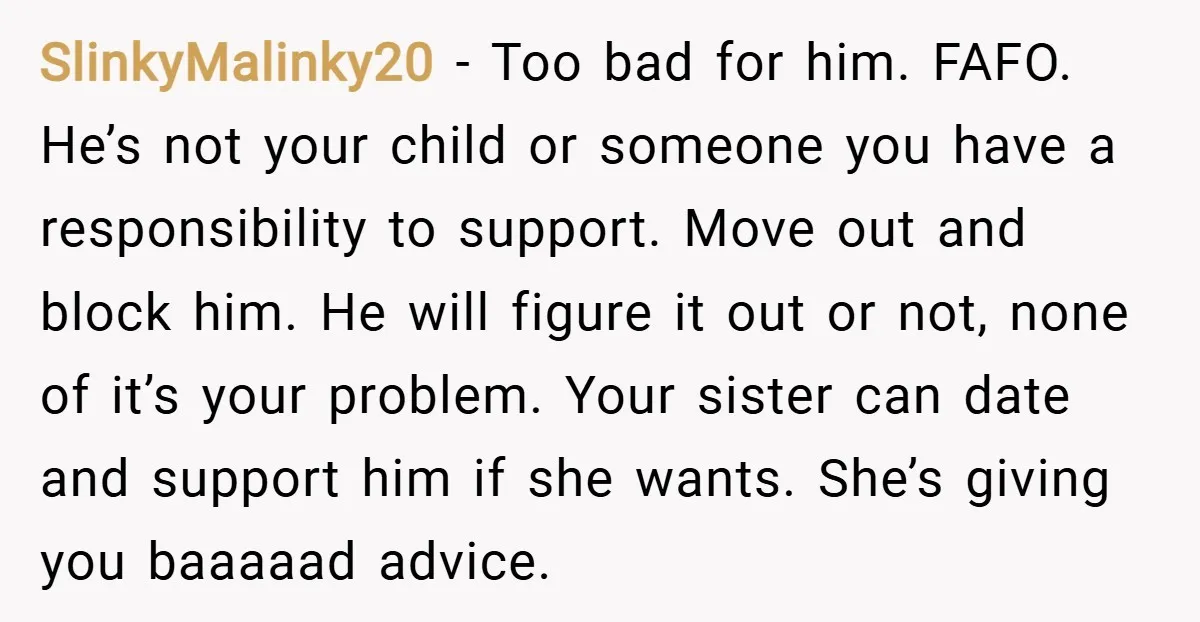 SlinkyMalinky20 − Too bad for him. FAFO. He’s not your child or someone you have a responsibility to support. Move out and block him. He will figure it out or...