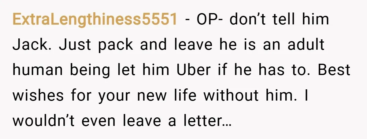 ExtraLengthiness5551 − OP- don’t tell him Jack. Just pack and leave he is an adult human being let him Uber if he has to. Best wishes for your new life...