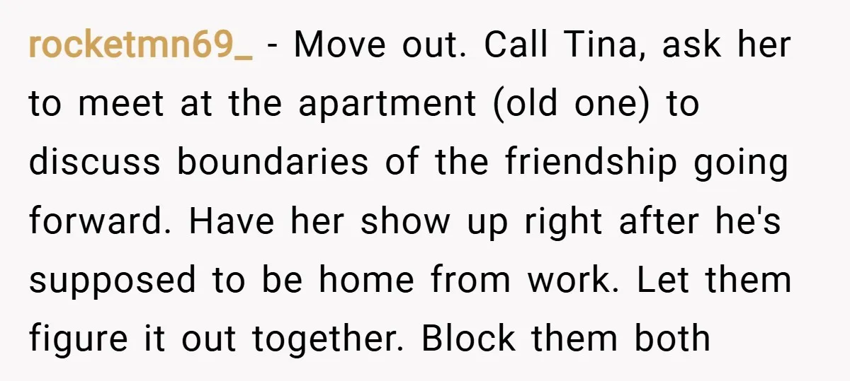 rocketmn69_ − Move out. Call Tina, ask her to meet at the apartment (old one) to discuss boundaries of the friendship going forward. Have her show up right after he's...