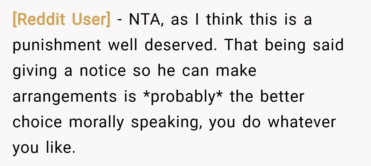 [Reddit User] − NTA, as I think this is a punishment well deserved. That being said giving a notice so he can make arrangements is *probably* the better choice morally...