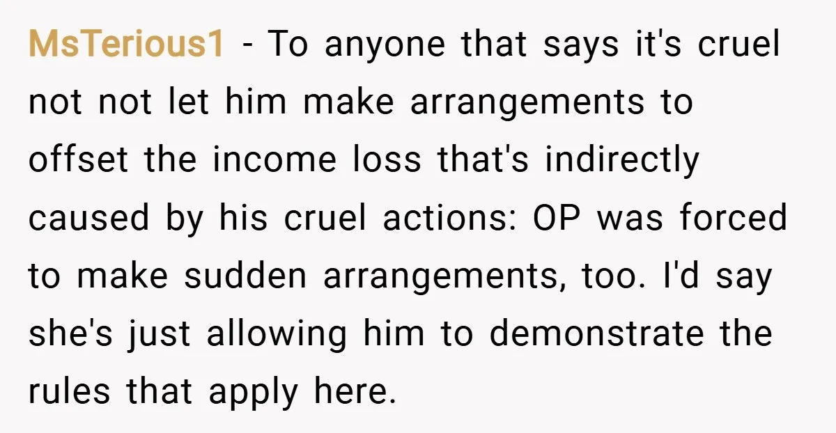 MsTerious1 − To anyone that says it's cruel not not let him make arrangements to offset the income loss that's indirectly caused by his cruel actions: OP was forced to...