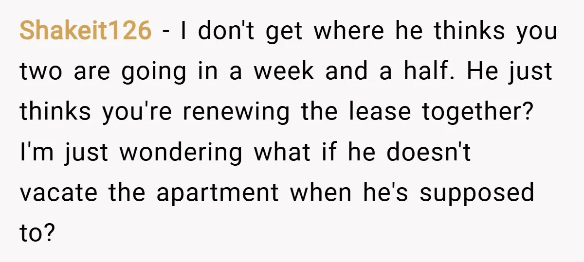 Shakeit126 − I don't get where he thinks you two are going in a week and a half. He just thinks you're renewing the lease together? I'm just wondering what...
