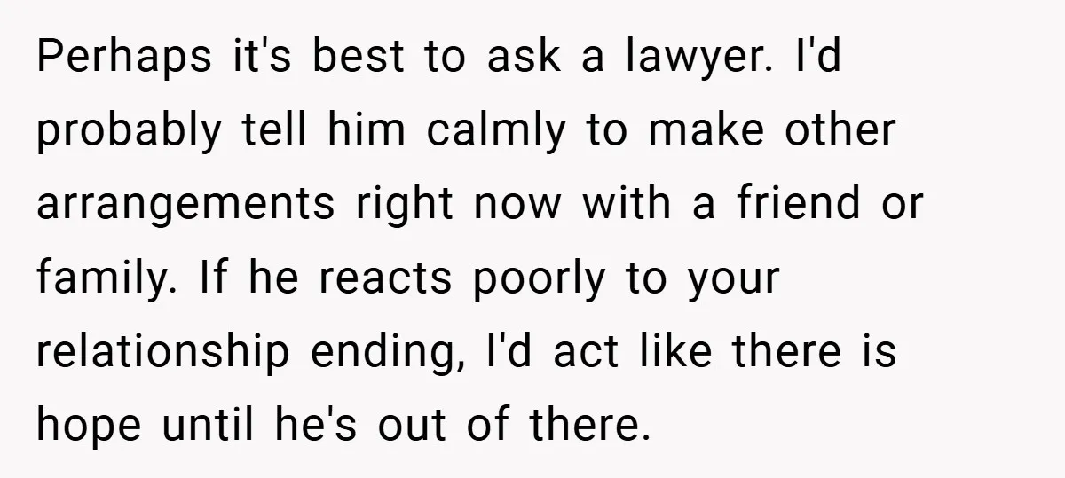 Perhaps it's best to ask a lawyer. I'd probably tell him calmly to make other arrangements right now with a friend or family. If he reacts poorly to your relationship...