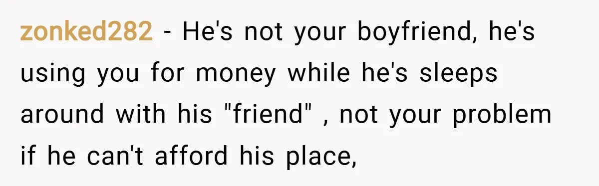 zonked282 − He's not your boyfriend, he's using you for money while he's sleeps around with his "friend" , not your problem if he can't afford his place,