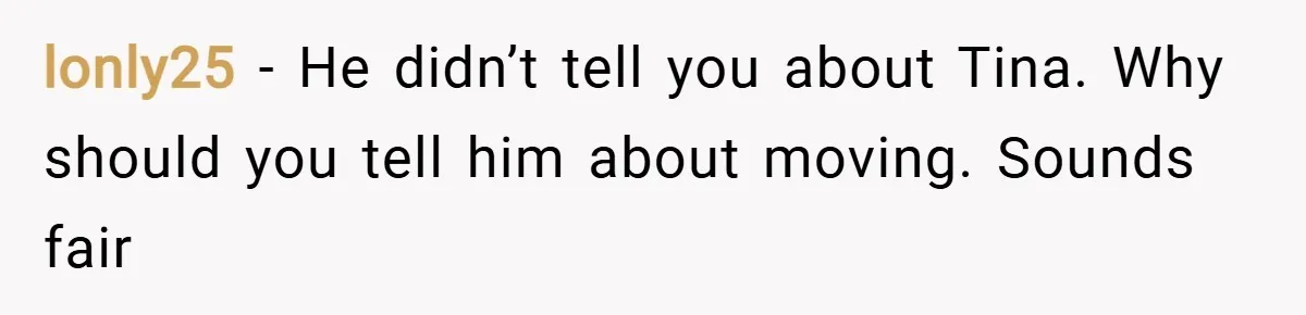 lonly25 − He didn’t tell you about Tina. Why should you tell him about moving. Sounds fair