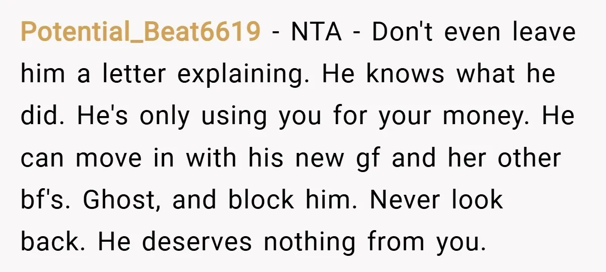 Potential_Beat6619 − NTA - Don't even leave him a letter explaining. He knows what he did. He's only using you for your money. He can move in with his new...