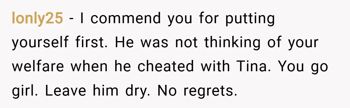 lonly25 − I commend you for putting yourself first. He was not thinking of your welfare when he cheated with Tina. You go girl. Leave him dry. No regrets.