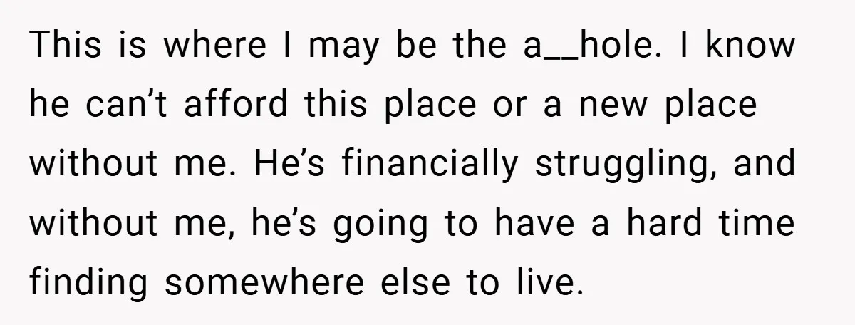 This is where I may be the a__hole. I know he can’t afford this place or a new place without me. He’s financially struggling, and without me, he’s going to...