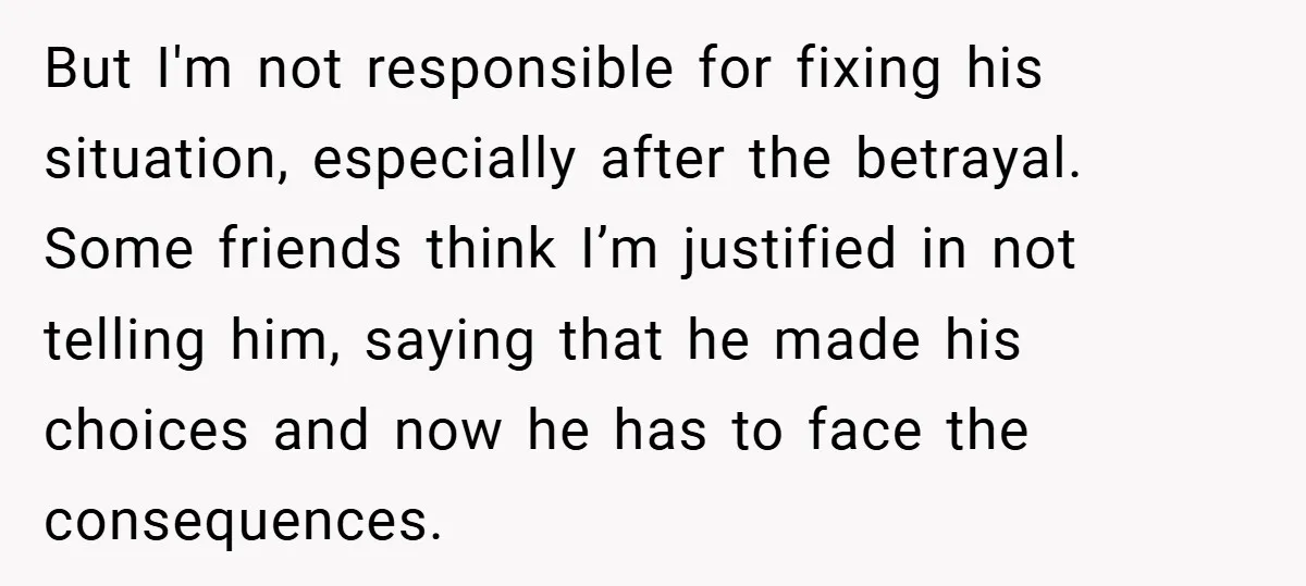 But I'm not responsible for fixing his situation, especially after the betrayal. Some friends think I’m justified in not telling him, saying that he made his choices and now he...
