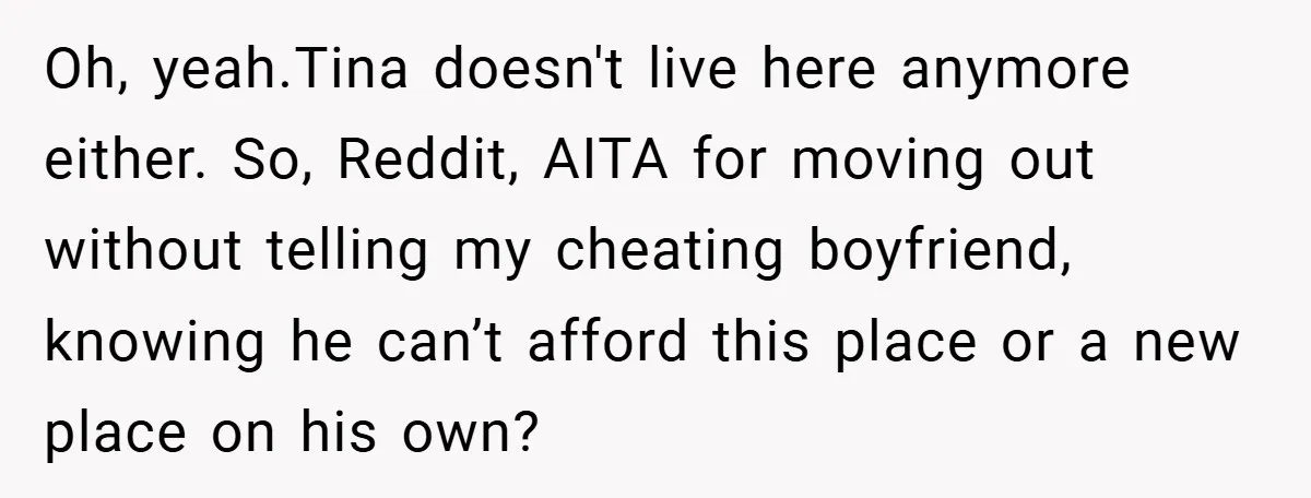 Oh, yeah.Tina doesn't live here anymore either. So, Reddit, AITA for moving out without telling my cheating boyfriend, knowing he can’t afford this place or a new place on his...