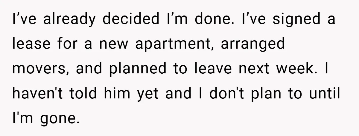 I’ve already decided I’m done. I’ve signed a lease for a new apartment, arranged movers, and planned to leave next week. I haven't told him yet and I don't plan...