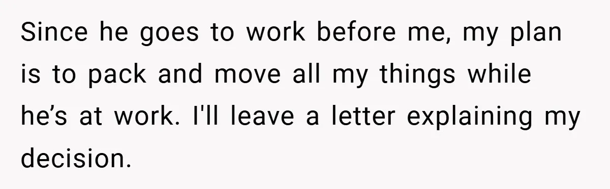 Since he goes to work before me, my plan is to pack and move all my things while he’s at work. I'll leave a letter explaining my decision.