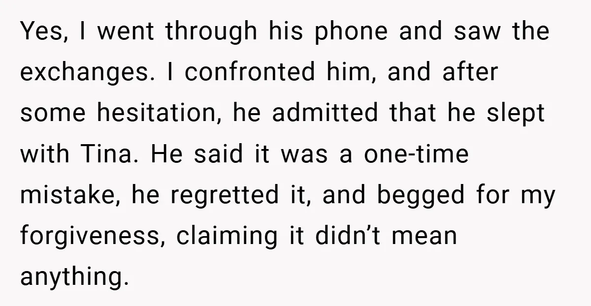 Yes, I went through his phone and saw the exchanges. I confronted him, and after some hesitation, he admitted that he slept with Tina. He said it was a one-time...