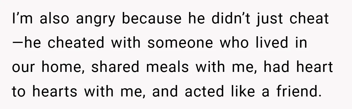 I’m also angry because he didn’t just cheat—he cheated with someone who lived in our home, shared meals with me, had heart to hearts with me, and acted like a...