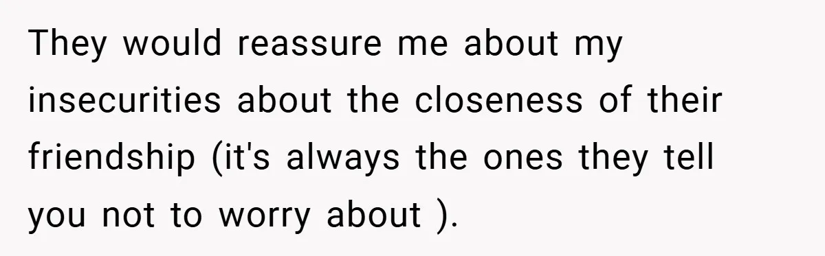 They would reassure me about my insecurities about the closeness of their friendship (it's always the ones they tell you not to worry about ).