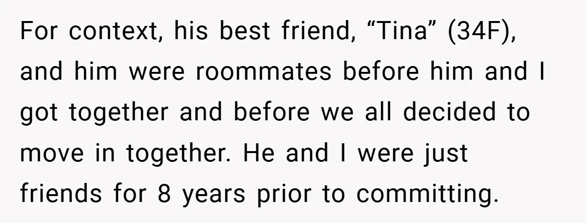 For context, his best friend, “Tina” (34F), and him were roommates before him and I got together and before we all decided to move in together. He and I were...