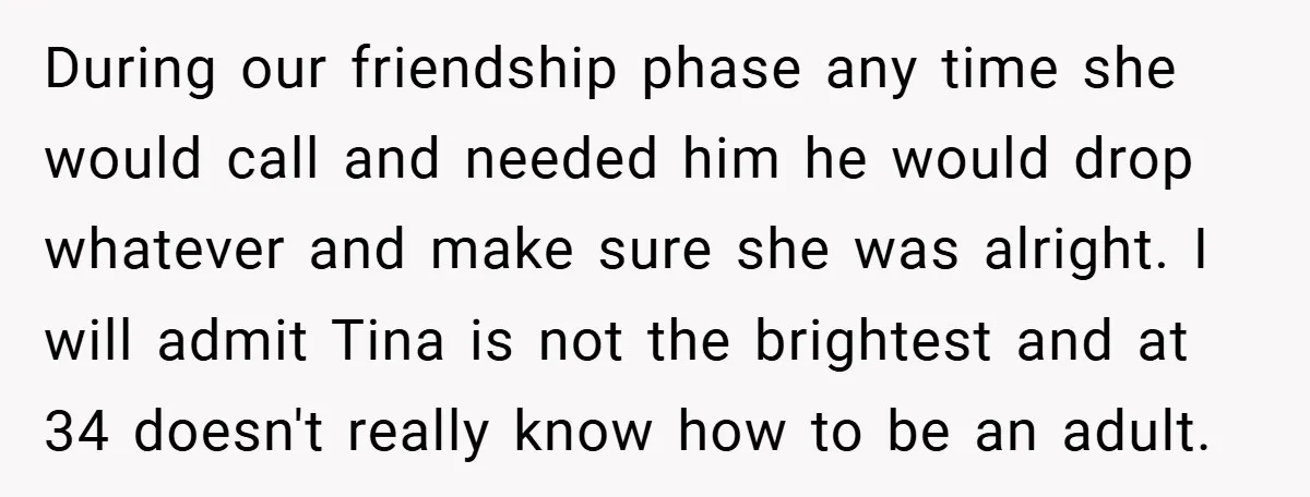 During our friendship phase any time she would call and needed him he would drop whatever and make sure she was alright. I will admit Tina is not the brightest...
