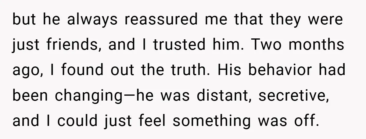 but he always reassured me that they were just friends, and I trusted him. Two months ago, I found out the truth. His behavior had been changing—he was distant, secretive,...