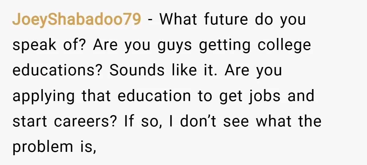 JoeyShabadoo79 − What future do you speak of? Are you guys getting college educations? Sounds like it. Are you applying that education to get jobs and start careers? If so,...