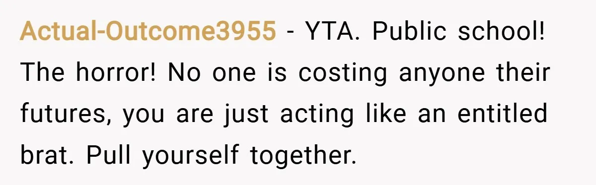 Actual-Outcome3955 − YTA. Public school! The horror! No one is costing anyone their futures, you are just acting like an entitled brat. Pull yourself together.