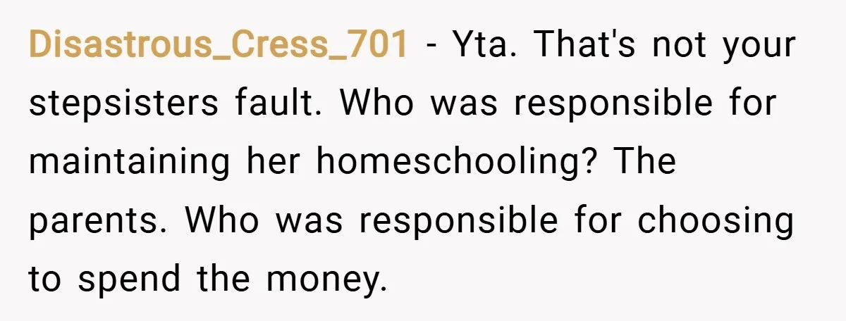 Disastrous_Cress_701 − Yta. That's not your stepsisters fault. Who was responsible for maintaining her homeschooling? The parents. Who was responsible for choosing to spend the money.