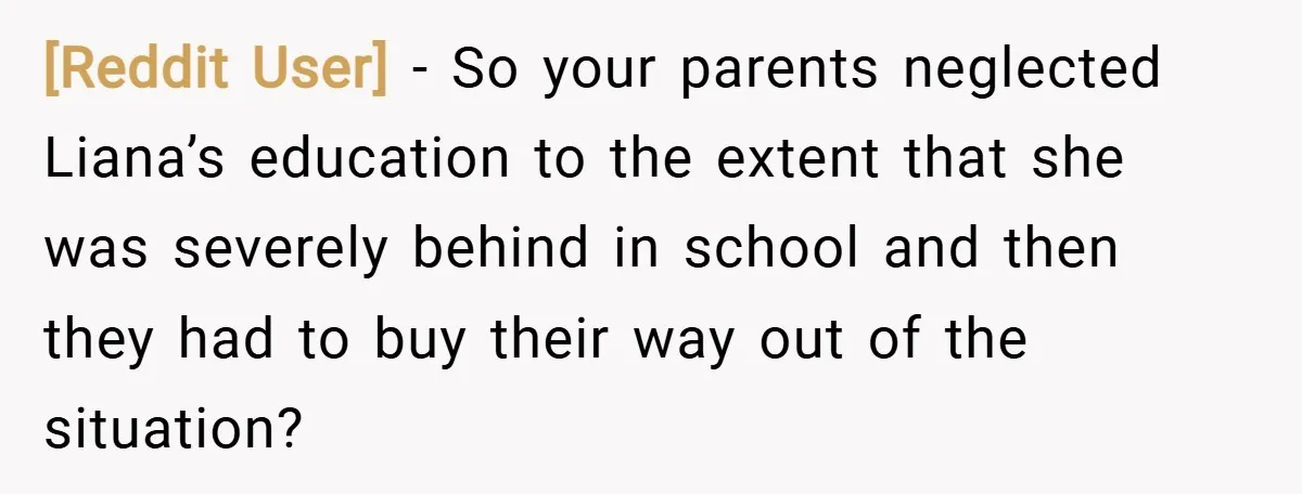 [Reddit User] − So your parents neglected Liana’s education to the extent that she was severely behind in school and then they had to buy their way out of the...