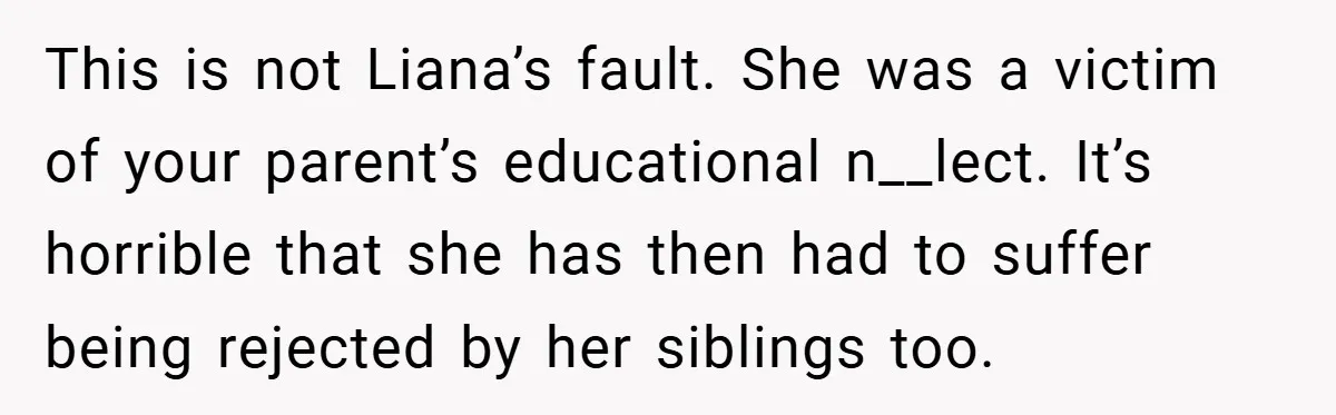 This is not Liana’s fault. She was a victim of your parent’s educational n__lect. It’s horrible that she has then had to suffer being rejected by her siblings too.