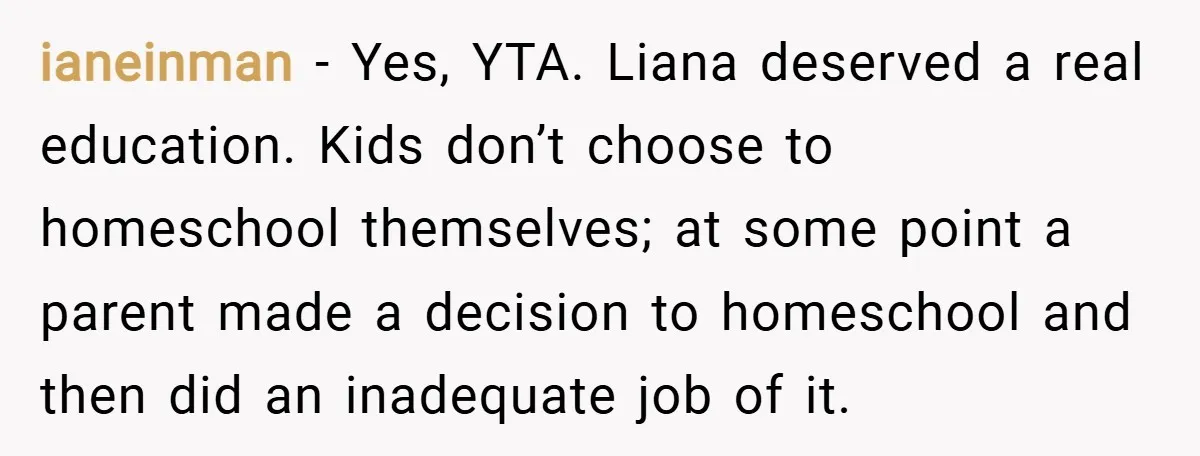 ianeinman − Yes, YTA. Liana deserved a real education. Kids don’t choose to homeschool themselves; at some point a parent made a decision to homeschool and then did an inadequate...
