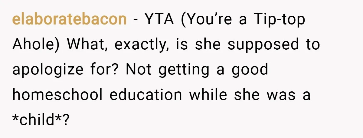 elaboratebacon − YTA (You’re a Tip-top Ahole) What, exactly, is she supposed to apologize for? Not getting a good homeschool education while she was a *child*?