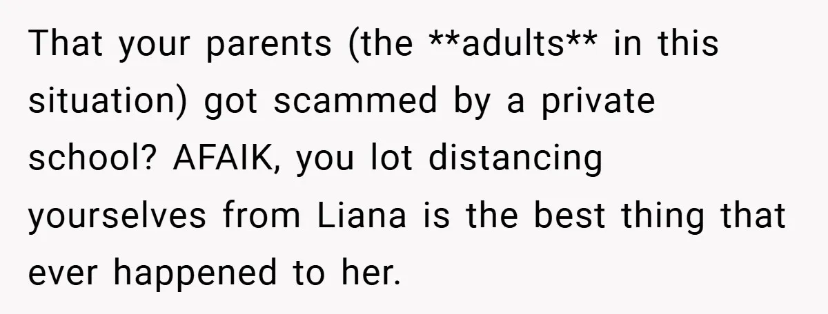 That your parents (the **adults** in this situation) got scammed by a private school? AFAIK, you lot distancing yourselves from Liana is the best thing that ever happened to her.