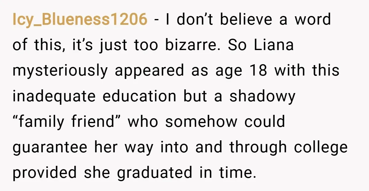 Icy_Blueness1206 − I don’t believe a word of this, it’s just too bizarre. So Liana mysteriously appeared as age 18 with this inadequate education but a shadowy “family friend” who...