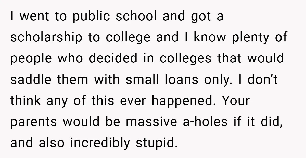 I went to public school and got a scholarship to college and I know plenty of people who decided in colleges that would saddle them with small loans only. I...