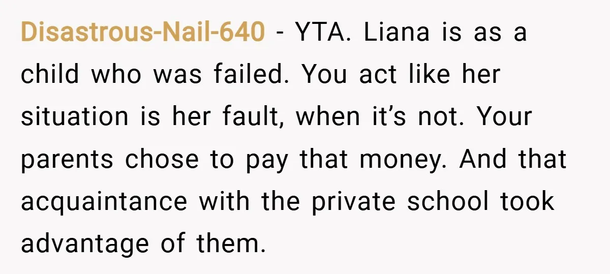 Disastrous-Nail-640 − YTA. Liana is as a child who was failed. You act like her situation is her fault, when it’s not. Your parents chose to pay that money. And...